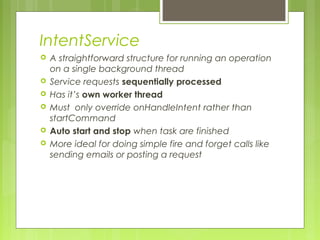 IntentService
 A straightforward structure for running an operation
on a single background thread
 Service requests sequentially processed
 Has it’s own worker thread
 Must only override onHandleIntent rather than
startCommand
 Auto start and stop when task are finished
 More ideal for doing simple fire and forget calls like
sending emails or posting a request
 