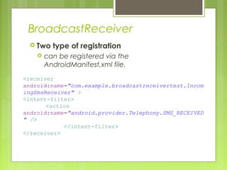 BroadcastReceiver
 Two type of registration
 can be registered via the
AndroidManifest.xml file.
<receiver
android:name="com.example.broadcastreceivertest.Incom
ingSmsReceiver" >
<intent-filter>
<action
android:name="android.provider.Telephony.SMS_RECEIVED
" />
</intent-filter>
</receiver>
 