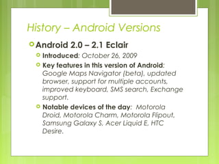 History – Android Versions
Android 2.0 – 2.1 Eclair
 Introduced: October 26, 2009
 Key features in this version of Android:
Google Maps Navigator (beta), updated
browser, support for multiple accounts,
improved keyboard, SMS search, Exchange
support.
 Notable devices of the day: Motorola
Droid, Motorola Charm, Motorola Flipout,
Samsung Galaxy S, Acer Liquid E, HTC
Desire.
 