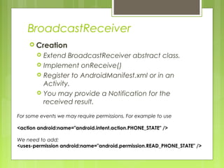 BroadcastReceiver
 Creation
 Extend BroadcastReceiver abstract class.
 Implement onReceive()
 Register to AndroidManifest.xml or in an
Activity.
 You may provide a Notification for the
received result.
For some events we may require permissions. For example to use
<action android:name="android.intent.action.PHONE_STATE" />
We need to add:
<uses-permission android:name="android.permission.READ_PHONE_STATE" />
 