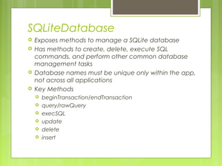 SQLiteDatabase
 Exposes methods to manage a SQLite database
 Has methods to create, delete, execute SQL
commands, and perform other common database
management tasks
 Database names must be unique only within the app,
not across all applications
 Key Methods
 beginTransaction/endTransaction
 query/rawQuery
 execSQL
 update
 delete
 insert
 