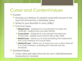Cursor and ContentValues
 Cursors
 Provides an interface to random read-write access to the
result set returned by a database query
 Similar to your ResultSet in Java (JDBC)
 Common Types
 MergeCursor – Designed to concatenate two data sets
"vertically", adding more rows (like UNION)
 CursorJoiner – Designed to concatenate two data sets
"horizontally", adding more columns (like a SQL JOIN)
 MatrixCursor – Allows you to build something that implements
the Cursor interface out of pure data
 AbstractCursor – Allows you to wrap your own custom data set
in a Cursor interface, overriding the methods that are
necessary
 ContentValues
 A key-value pair data structure for use in SQLiteDatabase
transactions in Android
 