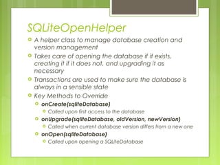 SQLiteOpenHelper
 A helper class to manage database creation and
version management
 Takes care of opening the database if it exists,
creating it if it does not, and upgrading it as
necessary
 Transactions are used to make sure the database is
always in a sensible state
 Key Methods to Override
 onCreate(sqliteDatabase)
 Called upon first access to the database
 onUpgrade(sqliteDatabase, oldVersion, newVersion)
 Called when current database version differs from a new one
 onOpen(sqliteDatabase)
 Called upon opening a SQLiteDatabase
 