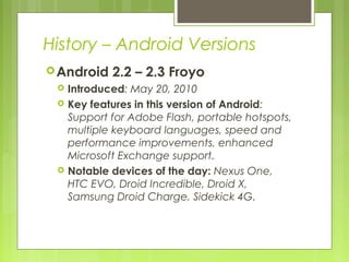 History – Android Versions
Android 2.2 – 2.3 Froyo
 Introduced: May 20, 2010
 Key features in this version of Android:
Support for Adobe Flash, portable hotspots,
multiple keyboard languages, speed and
performance improvements, enhanced
Microsoft Exchange support.
 Notable devices of the day: Nexus One,
HTC EVO, Droid Incredible, Droid X,
Samsung Droid Charge, Sidekick 4G.
 