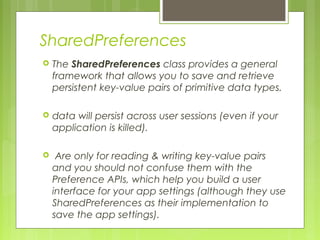 SharedPreferences
 The SharedPreferences class provides a general
framework that allows you to save and retrieve
persistent key-value pairs of primitive data types.
 data will persist across user sessions (even if your
application is killed).
 Are only for reading & writing key-value pairs
and you should not confuse them with the
Preference APIs, which help you build a user
interface for your app settings (although they use
SharedPreferences as their implementation to
save the app settings).
 