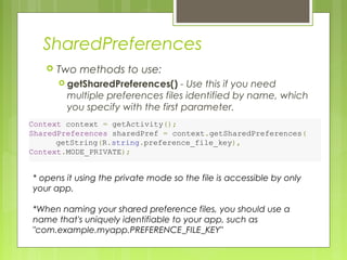 SharedPreferences
 Two methods to use:
 getSharedPreferences() - Use this if you need
multiple preferences files identified by name, which
you specify with the first parameter.
Context context = getActivity();
SharedPreferences sharedPref = context.getSharedPreferences(
        getString(R.string.preference_file_key),
Context.MODE_PRIVATE);
* opens it using the private mode so the file is accessible by only
your app.
*When naming your shared preference files, you should use a
name that's uniquely identifiable to your app, such as
"com.example.myapp.PREFERENCE_FILE_KEY"
 