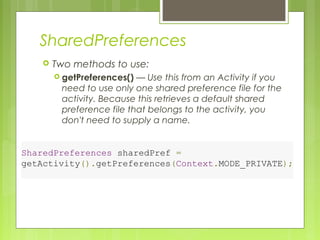 SharedPreferences
 Two methods to use:
 getPreferences() — Use this from an Activity if you
need to use only one shared preference file for the
activity. Because this retrieves a default shared
preference file that belongs to the activity, you
don't need to supply a name.
SharedPreferences sharedPref =
getActivity().getPreferences(Context.MODE_PRIVATE);
 