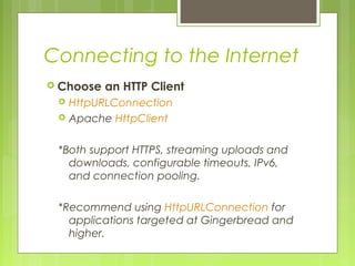 Connecting to the Internet
 Choose an HTTP Client
 HttpURLConnection
 Apache HttpClient
*Both support HTTPS, streaming uploads and
downloads, configurable timeouts, IPv6,
and connection pooling.
*Recommend using HttpURLConnection for
applications targeted at Gingerbread and
higher.
 