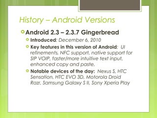 History – Android Versions
Android 2.3 – 2.3.7 Gingerbread
 Introduced: December 6, 2010
 Key features in this version of Android: UI
refinements, NFC support, native support for
SIP VOIP, faster/more intuitive text input,
enhanced copy and paste.
 Notable devices of the day: Nexus S, HTC
Sensation, HTC EVO 3D, Motorola Droid
Razr, Samsung Galaxy S II, Sony Xperia Play
 