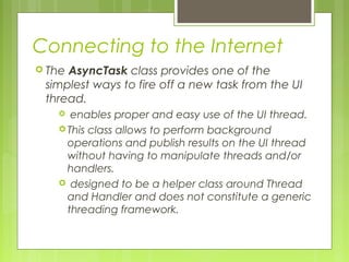 Connecting to the Internet
 The AsyncTask class provides one of the
simplest ways to fire off a new task from the UI
thread.
 enables proper and easy use of the UI thread.
 This class allows to perform background
operations and publish results on the UI thread
without having to manipulate threads and/or
handlers.
 designed to be a helper class around Thread
and Handler and does not constitute a generic
threading framework.
 