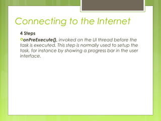 Connecting to the Internet
4 Steps
onPreExecute(), invoked on the UI thread before the
task is executed. This step is normally used to setup the
task, for instance by showing a progress bar in the user
interface.
 