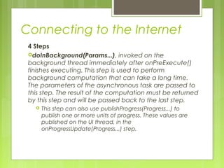 Connecting to the Internet
4 Steps
doInBackground(Params...), invoked on the
background thread immediately after onPreExecute()
finishes executing. This step is used to perform
background computation that can take a long time.
The parameters of the asynchronous task are passed to
this step. The result of the computation must be returned
by this step and will be passed back to the last step.
 This step can also use publishProgress(Progress...) to
publish one or more units of progress. These values are
published on the UI thread, in the
onProgressUpdate(Progress...) step.
 