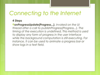 Connecting to the Internet
4 Steps
onProgressUpdate(Progress...), invoked on the UI
thread after a call to publishProgress(Progress...). The
timing of the execution is undefined. This method is used
to display any form of progress in the user interface
while the background computation is still executing. For
instance, it can be used to animate a progress bar or
show logs in a text field.
 