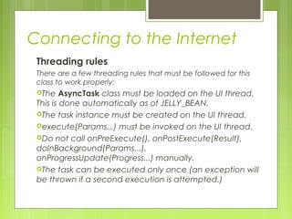 Connecting to the Internet
Threading rules
There are a few threading rules that must be followed for this
class to work properly:
The AsyncTask class must be loaded on the UI thread.
This is done automatically as of JELLY_BEAN.
The task instance must be created on the UI thread.
execute(Params...) must be invoked on the UI thread.
Do not call onPreExecute(), onPostExecute(Result),
doInBackground(Params...),
onProgressUpdate(Progress...) manually.
The task can be executed only once (an exception will
be thrown if a second execution is attempted.)
 