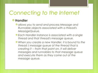 Connecting to the Internet
 Handler
 allows you to send and process Message and
Runnable objects associated with a thread's
MessageQueue.
 Each Handler instance is associated with a single
thread and that thread's message queue.
 When you create a new Handler, it is bound to the
thread / message queue of the thread that is
creating it -- from that point on, it will deliver
messages and runnables to that message queue
and execute them as they come out of the
message queue.
 