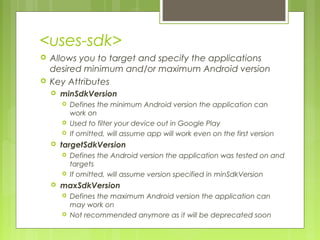 <uses-sdk>
 Allows you to target and specify the applications
desired minimum and/or maximum Android version
 Key Attributes
 minSdkVersion
 Defines the minimum Android version the application can
work on
 Used to filter your device out in Google Play
 If omitted, will assume app will work even on the first version
 targetSdkVersion
 Defines the Android version the application was tested on and
targets
 If omitted, will assume version specified in minSdkVersion
 maxSdkVersion
 Defines the maximum Android version the application can
may work on
 Not recommended anymore as it will be deprecated soon
 