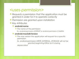 <uses-permission>
 Requests a permission that the application must be
granted in order for it to operate correctly
 Permission are granted upon installation
 Key Attributes
 android:name
 The name of the permission
Ex. android.permission.INTERNET or android.permission.CAMERA
 android:maxSdkVersion
 The max version the application will request for a specific
permission
Ex. android.permission.WRITE_EXTERNAL_STORAGE will not be
granted beginning KitKat as it is being
deprecated
 