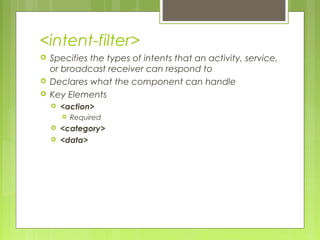 <intent-filter>
 Specifies the types of intents that an activity, service,
or broadcast receiver can respond to
 Declares what the component can handle
 Key Elements
 <action>
 Required
 <category>
 <data>
 