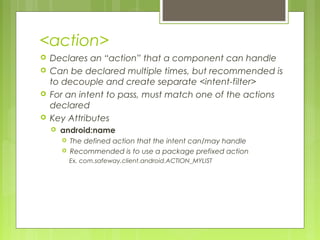 <action>
 Declares an “action” that a component can handle
 Can be declared multiple times, but recommended is
to decouple and create separate <intent-filter>
 For an intent to pass, must match one of the actions
declared
 Key Attributes
 android:name
 The defined action that the intent can/may handle
 Recommended is to use a package prefixed action
Ex. com.safeway.client.android.ACTION_MYLIST
 