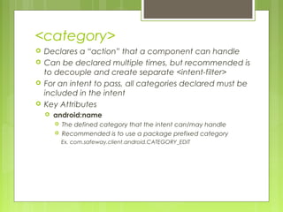 <category>
 Declares a “action” that a component can handle
 Can be declared multiple times, but recommended is
to decouple and create separate <intent-filter>
 For an intent to pass, all categories declared must be
included in the intent
 Key Attributes
 android:name
 The defined category that the intent can/may handle
 Recommended is to use a package prefixed category
Ex. com.safeway.client.android.CATEGORY_EDIT
 