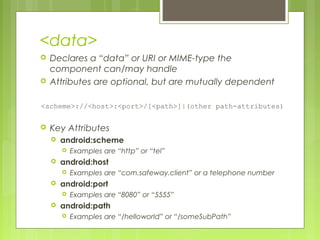 <data>
 Declares a “data” or URI or MIME-type the
component can/may handle
 Attributes are optional, but are mutually dependent
<scheme>://<host>:<port>/[<path>]|(other path-attributes)
 Key Attributes
 android:scheme
 Examples are “http” or “tel”
 android:host
 Examples are “com.safeway.client” or a telephone number
 android:port
 Examples are “8080” or “5555”
 android:path
 Examples are “/helloworld” or “/someSubPath”
 