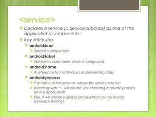 <service>
 Declares a service (a Service subclass) as one of the
application's components
 Key Attributes
 android:icon
 Service’s unique icon
 android:label
 Service’s visible name when in foreground
 android:name
 A reference to the Service’s implementing class
 android:process
 The name of the process where the service is to run
 If starting with “:”, will create (if necessary) a private process
for the application
 Else, it will create a global process that can be shared
(resource sharing)
 