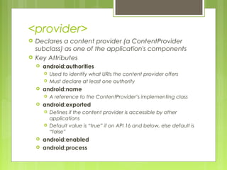 <provider>
 Declares a content provider (a ContentProvider
subclass) as one of the application's components
 Key Attributes
 android:authorities
 Used to identify what URIs the content provider offers
 Must declare at least one authority
 android:name
 A reference to the ContentProvider’s implementing class
 android:exported
 Defines if the content provider is accessible by other
applications
 Default value is “true” if on API 16 and below, else default is
“false”
 android:enabled
 android:process
 