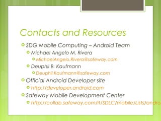 Contacts and Resources
 SDG Mobile Computing – Android Team
 Michael Angelo M. Rivera
 MichaelAngelo.Rivera@safeway.com
 Deuphil B. Kaufmann
 Deuphil.Kaufmann@safeway.com
 Official Android Developer site
 http://developer.android.com
 Safeway Mobile Development Center
 http://collab.safeway.com/it/SDLC/mobile/Lists/androi
 