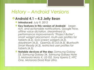 History – Android Versions
 Android 4.1 – 4.3 Jelly Bean
 Introduced: July 9, 2012
 Key features in this version of Android: larger,
rich, and actionable notifications, Google Now,
offline voice dictation, streamlined UI,
performance improvements “Project Butter”,
smart widget placement, multi-user profiles for
tablets (4.2), lock screen widgets (4.2),
daydream (4.2), OpenGL ES 3.0 (4.3), Bluetooth
Smart Ready (4.3), restricted user profiles for
tablets (4.3).
 Notable devices of the day: Samsung Galaxy
S3, Samsung Galaxy S4, Samsung Galaxy Note
3, Motorola Moto X, LG G2, Sony Xperia Z, HTC
One, Motorola Droid Razr Ultra.
 