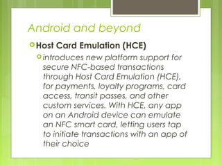 Android and beyond
Host Card Emulation (HCE)
 introduces new platform support for
secure NFC-based transactions
through Host Card Emulation (HCE),
for payments, loyalty programs, card
access, transit passes, and other
custom services. With HCE, any app
on an Android device can emulate
an NFC smart card, letting users tap
to initiate transactions with an app of
their choice
 