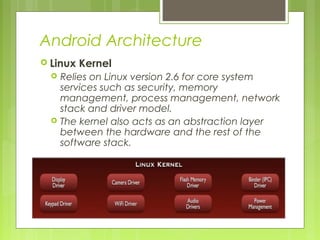 Android Architecture
 Linux Kernel
 Relies on Linux version 2.6 for core system
services such as security, memory
management, process management, network
stack and driver model.
 The kernel also acts as an abstraction layer
between the hardware and the rest of the
software stack.
 