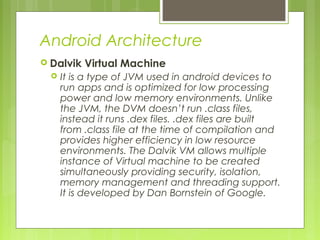 Android Architecture
 Dalvik Virtual Machine
 It is a type of JVM used in android devices to
run apps and is optimized for low processing
power and low memory environments. Unlike
the JVM, the DVM doesn’t run .class files,
instead it runs .dex files. .dex files are built
from .class file at the time of compilation and
provides higher efficiency in low resource
environments. The Dalvik VM allows multiple
instance of Virtual machine to be created
simultaneously providing security, isolation,
memory management and threading support.
It is developed by Dan Bornstein of Google.
 