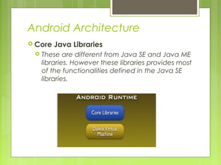Android Architecture
 Core Java Libraries
 These are different from Java SE and Java ME
libraries. However these libraries provides most
of the functionalities defined in the Java SE
libraries.
 