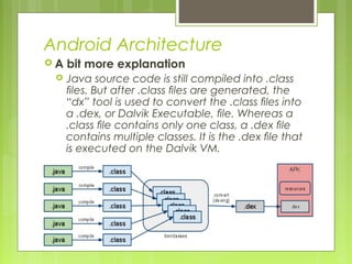 Android Architecture
 A bit more explanation
 Java source code is still compiled into .class
ﬁles. But after .class ﬁles are generated, the
“dx” tool is used to convert the .class ﬁles into
a .dex, or Dalvik Executable, ﬁle. Whereas a
.class ﬁle contains only one class, a .dex ﬁle
contains multiple classes. It is the .dex ﬁle that
is executed on the Dalvik VM.
 