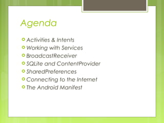Agenda
 Activities & Intents
 Working with Services
 BroadcastReceiver
 SQLite and ContentProvider
 SharedPreferences
 Connecting to the Internet
 The Android Manifest
 