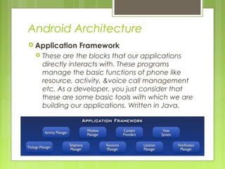 Android Architecture
 Application Framework
 These are the blocks that our applications
directly interacts with. These programs
manage the basic functions of phone like
resource, activity, &voice call management
etc. As a developer, you just consider that
these are some basic tools with which we are
building our applications. Written in Java.
 