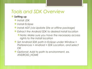 Tools and SDK Overview
 Setting up
 Install JDK
 Install Eclipse
 Install ADT (via Update Site or offline package)
 Extract the Android SDK to desired install location
 Note: Make sure you have the necessary access
rights to the install location
 Set Android SDK path in Eclipse under Window >
Preferences > Android > SDK Location, and select
OK
 Optional: Add to path to environment, ex.
ANDROID_HOME
 
