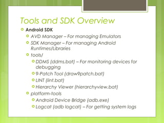 Tools and SDK Overview
 Android SDK
 AVD Manager – For managing Emulators
 SDK Manager – For managing Android
Runtimes/Libraries
 tools/
 DDMS (ddms.bat) – For monitoring devices for
debugging
 9-Patch Tool (draw9patch.bat)
 LINT (lint.bat)
 Hierarchy Viewer (hierarchyview.bat)
 platform-tools
 Android Device Bridge (adb.exe)
 Logcat (adb logcat) – For getting system logs
 
