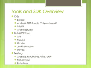 Tools and SDK Overview
 IDEs
 Eclipse
 Android ADT Bundle (Eclipse-based)
 IntelliJ
 AndroidStudio
 Build/CI Tools
 Ant
 Maven
 Gradle
 Jenkins/Hudson
 TravisCI
 Testing
 Android Instruments (with JUnit)
 Robolectric
 Robotium
 
