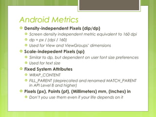 Android Metrics
 Density-independent Pixels (dip/dp)
 Screen density independent metric equivalent to 160 dpi
 dp = px / (dpi / 160)
 Used for View and ViewGroups’ dimensions
 Scale-indepedent Pixels (sp)
 Similar to dp, but dependent on user font size preferences
 Used for text size
 Fixed System Attributes
 WRAP_CONTENT
 FILL_PARENT (deprecated and renamed MATCH_PARENT
in API Level 8 and higher)
 Pixels (px), Points (pt), (Millimeters) mm, (Inches) in
 Don’t you use them even if your life depends on it
 