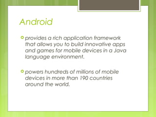 Android
 provides a rich application framework
that allows you to build innovative apps
and games for mobile devices in a Java
language environment.
 powers hundreds of millions of mobile
devices in more than 190 countries
around the world.
 