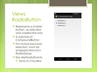 Views
RadioButton
 Represents a 2-state
button, as selected
and unselected only
 A subclass of
CompoundButton
 For mutual exclusive
selection, must be
wrapped around a
RadioGroup
 Key Methods/Events
 Same as CheckBox
 
