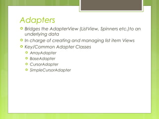 Adapters
 Bridges the AdapterView (ListView, Spinners etc.)to an
underlying data
 In charge of creating and managing list item Views
 Key/Common Adapter Classes
 ArrayAdapter
 BaseAdapter
 CursorAdapter
 SimpleCursorAdapter
 