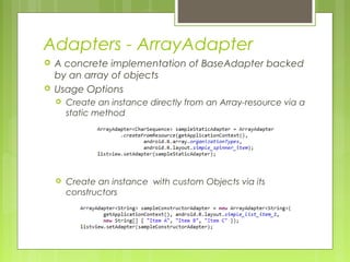 Adapters - ArrayAdapter
 A concrete implementation of BaseAdapter backed
by an array of objects
 Usage Options
 Create an instance directly from an Array-resource via a
static method
 Create an instance with custom Objects via its
constructors
 