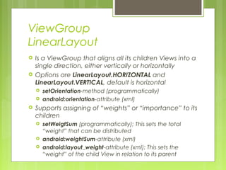 ViewGroup
LinearLayout
 Is a ViewGroup that aligns all its children Views into a
single direction, either vertically or horizontally
 Options are LinearLayout.HORIZONTAL and
LinearLayout.VERTICAL, default is horizontal
 setOrientation-method (programmatically)
 android:orientation-attribute (xml)
 Supports assigning of “weights” or “importance” to its
children
 setWeigtSum (programmatically); This sets the total
“weight” that can be distributed
 android:weightSum-attribute (xml)
 android:layout_weight-attribute (xml); This sets the
“weight” of the child View in relation to its parent
 