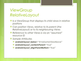 ViewGroup
RelativeLayout
 Is a ViewGroup that displays its child views in relative
positions
 Can position Views, relative to its parent (the
RelativeLayout) or to its neighbouring Views
 Reference to other Views is via an “assumed”
resource ID
 Sample Attributes
 android:layout_below=“@+id/someViewAbove”
 android:layout_centerInParent=“true”
 android:layout_alignParentBottom=“true”
 