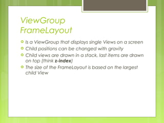 ViewGroup
FrameLayout
 Is a ViewGroup that displays single Views on a screen
 Child positions can be changed with gravity
 Child views are drawn in a stack, last items are drawn
on top (think z-index)
 The size of the FrameLayout is based on the largest
child View
 