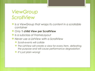 ViewGroup
ScrollView
 Is a ViewGroup that wraps its content in a scrollable
container
 Only 1 child View per ScrollView
 Is a subclass of FrameLayout
 Never use a ListView with a ScrollView
 Scroll-events will collide
 The ListView will create a view for every item, defeating
the purpose and will cause performance degradation
 It’s just plain wrong!
 