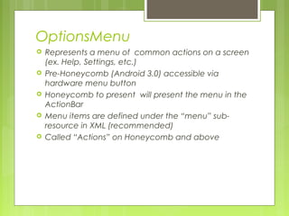 OptionsMenu
 Represents a menu of common actions on a screen
(ex. Help, Settings, etc.)
 Pre-Honeycomb (Android 3.0) accessible via
hardware menu button
 Honeycomb to present will present the menu in the
ActionBar
 Menu items are defined under the “menu” sub-
resource in XML (recommended)
 Called “Actions” on Honeycomb and above
 