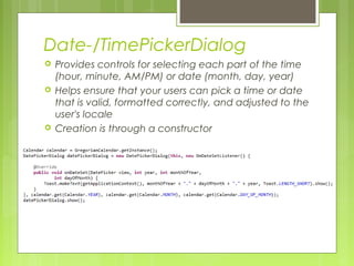 Date-/TimePickerDialog
 Provides controls for selecting each part of the time
(hour, minute, AM/PM) or date (month, day, year)
 Helps ensure that your users can pick a time or date
that is valid, formatted correctly, and adjusted to the
user's locale
 Creation is through a constructor
 